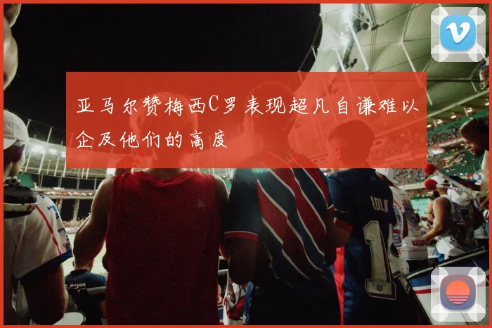 亚马尔赞梅西C罗表现超凡自谦难以企及他们的高度