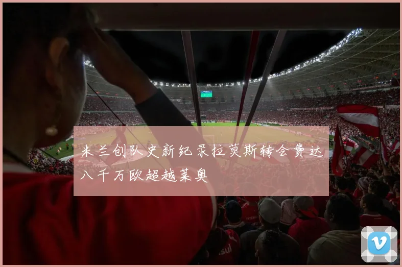 米兰创队史新纪录拉莫斯转会费达八千万欧超越莱奥