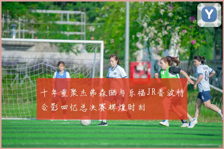 十年重聚杰弗森晒与乐福JR香波特合影回忆总决赛辉煌时刻