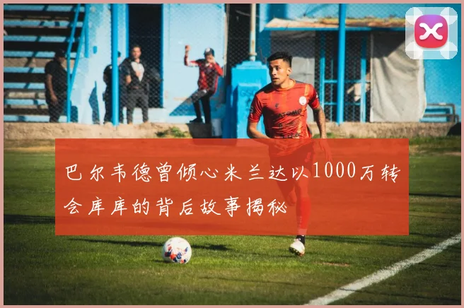 巴尔韦德曾倾心米兰达以1000万转会库库的背后故事揭秘