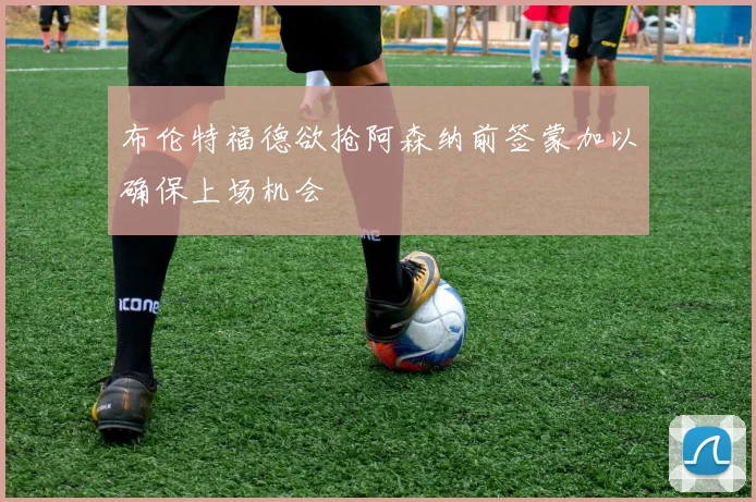 布伦特福德欲抢阿森纳前签蒙加以确保上场机会