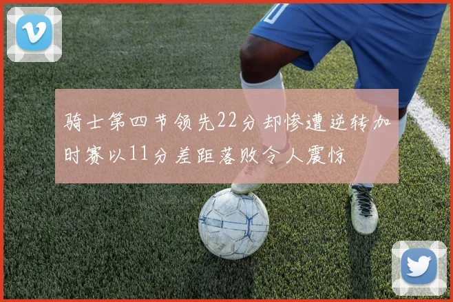 骑士第四节领先22分却惨遭逆转加时赛以11分差距落败令人震惊