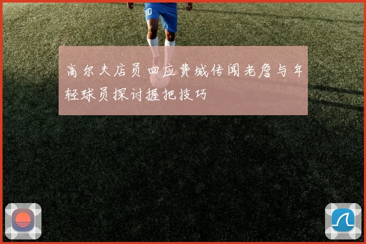 高尔夫店员回应费城传闻老詹与年轻球员探讨握把技巧