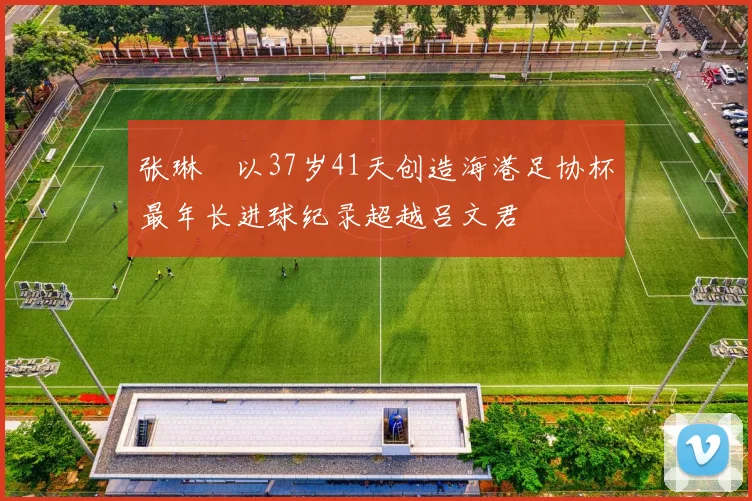 张琳芃以37岁41天创造海港足协杯最年长进球纪录超越吕文君