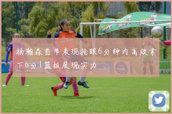 杨瀚森首节表现抢眼6分钟内高效拿下6分1篮板展现实力