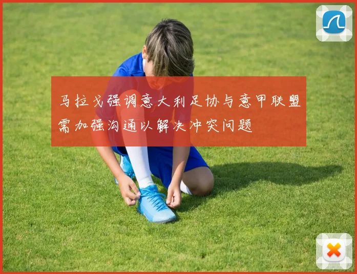 马拉戈强调意大利足协与意甲联盟需加强沟通以解决冲突问题