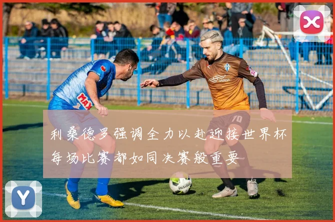 利桑德罗强调全力以赴迎接世界杯每场比赛都如同决赛般重要
