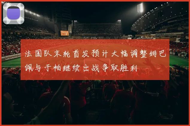 法国队末轮首发预计大幅调整姆巴佩与于帕继续出战争取胜利