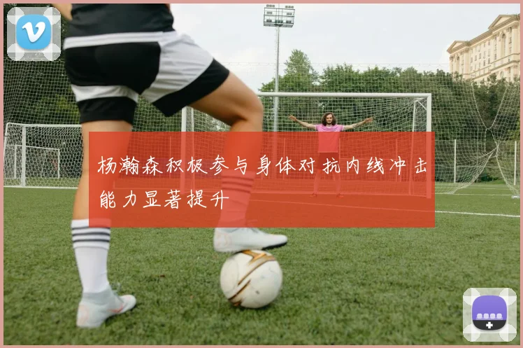 杨瀚森积极参与身体对抗内线冲击能力显著提升