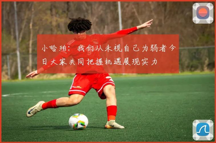 小哈珀：我们从未视自己为弱者今日大家共同把握机遇展现实力