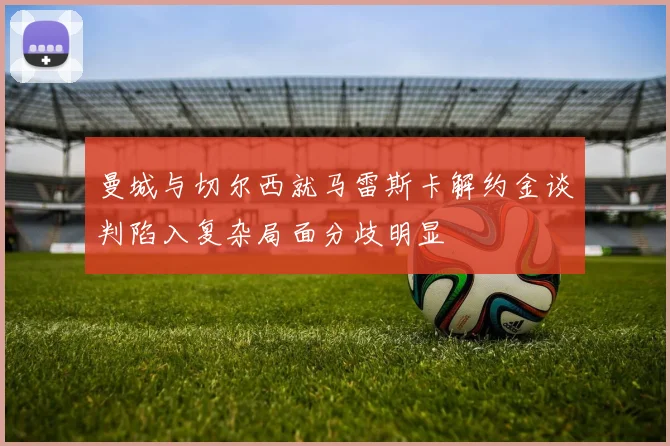 曼城与切尔西就马雷斯卡解约金谈判陷入复杂局面分歧明显