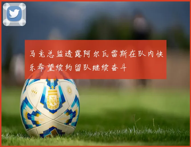 马竞总监透露阿尔瓦雷斯在队内快乐希望续约留队继续奋斗