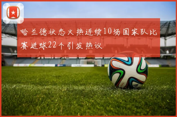哈兰德状态火热连续10场国家队比赛进球22个引发热议