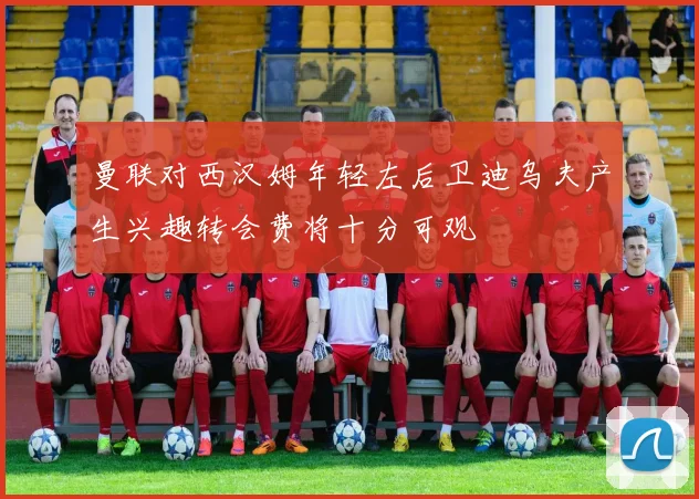 曼联对西汉姆年轻左后卫迪乌夫产生兴趣转会费将十分可观