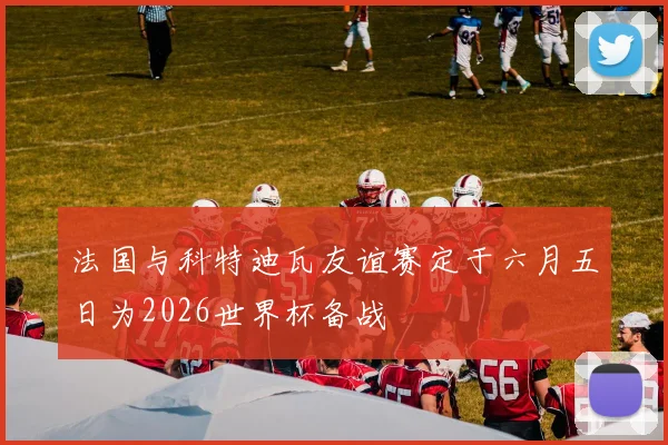 法国与科特迪瓦友谊赛定于六月五日为2026世界杯备战
