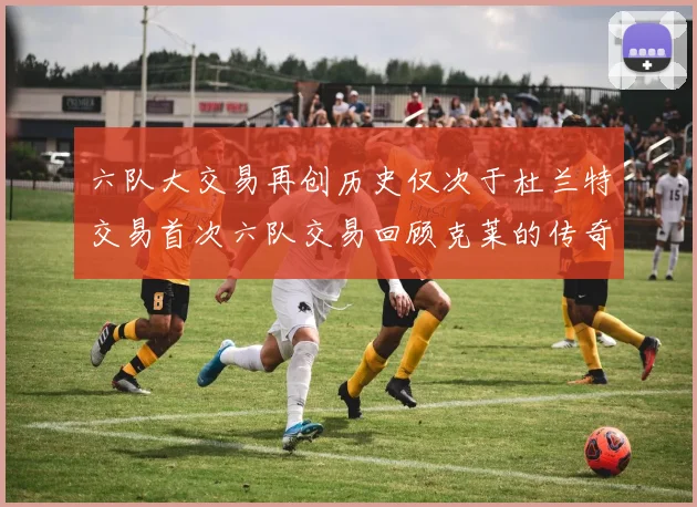 六队大交易再创历史仅次于杜兰特交易首次六队交易回顾克莱的传奇时刻