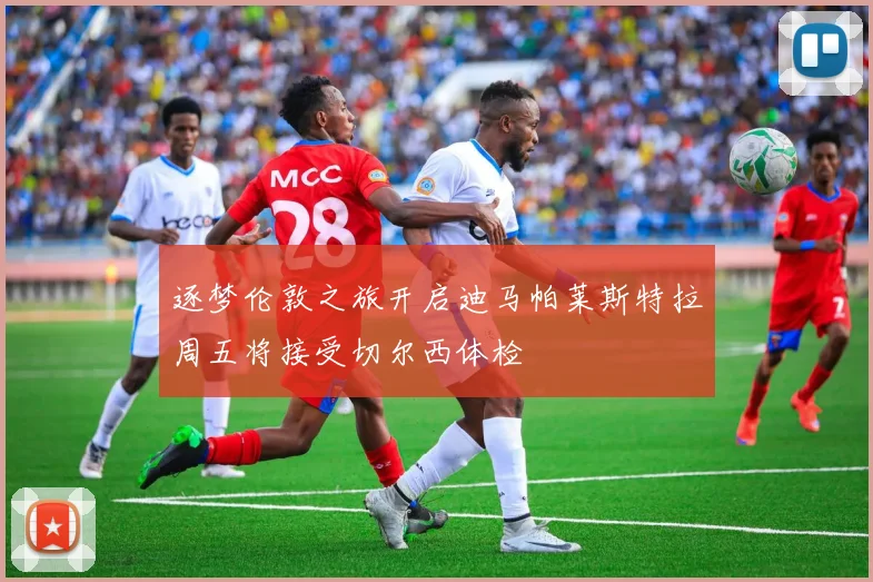 逐梦伦敦之旅开启迪马帕莱斯特拉周五将接受切尔西体检