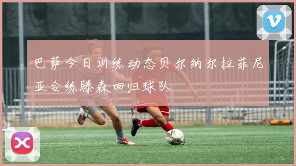 巴萨今日训练动态贝尔纳尔拉菲尼亚合练滕森回归球队