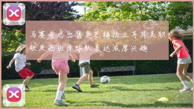 马赛考虑出售奥巴梅扬土耳其美职联及西班牙球队表达浓厚兴趣