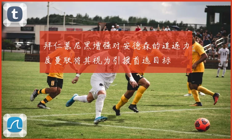 拜仁慕尼黑增强对安德森的追逐力度曼联将其视为引援首选目标