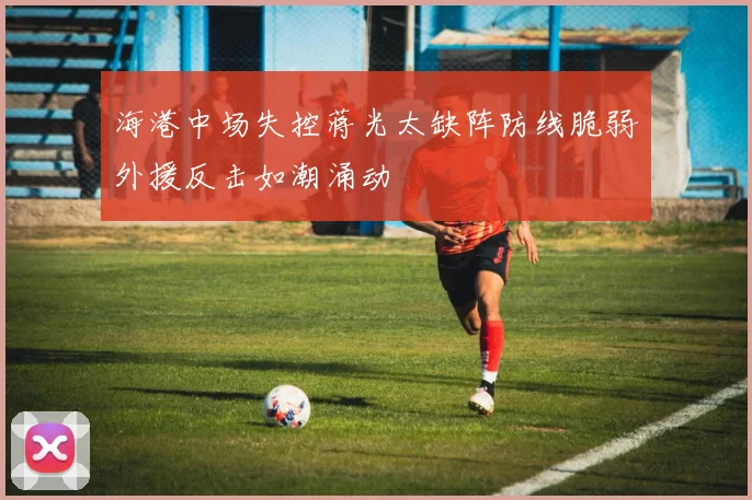 海港中场失控蒋光太缺阵防线脆弱外援反击如潮涌动