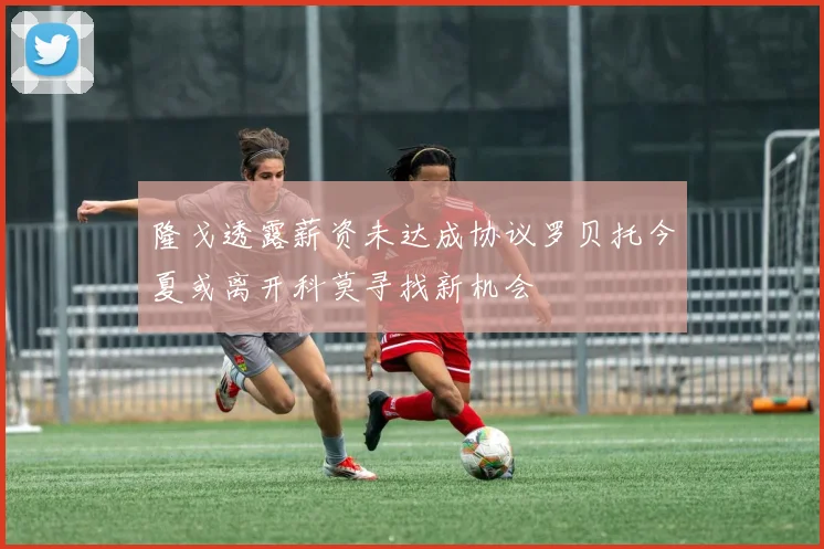 隆戈透露薪资未达成协议罗贝托今夏或离开科莫寻找新机会