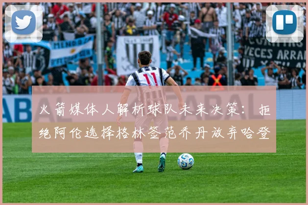 火箭媒体人解析球队未来决策：拒绝阿伦选择格林签范乔丹放弃哈登