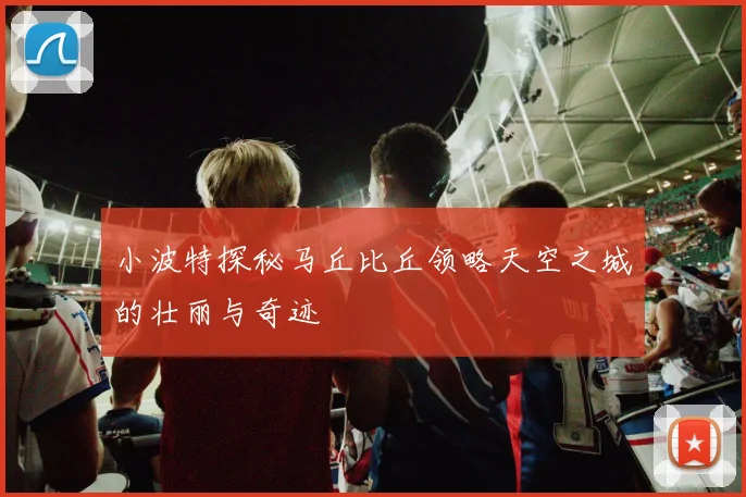 小波特探秘马丘比丘领略天空之城的壮丽与奇迹